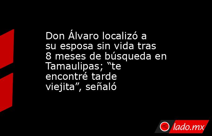 Don Álvaro localizó a su esposa sin vida tras 8 meses de búsqueda en Tamaulipas; “te encontré tarde viejita”, señaló. Noticias en tiempo real
