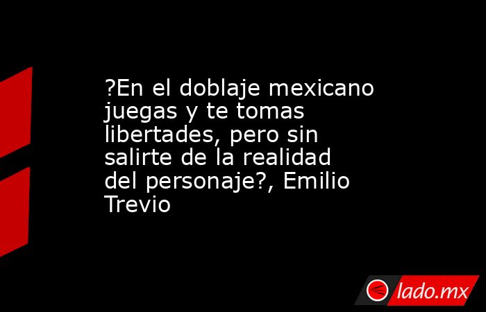 ?En el doblaje mexicano juegas y te tomas libertades, pero sin salirte de la realidad del personaje?, Emilio Trevio. Noticias en tiempo real