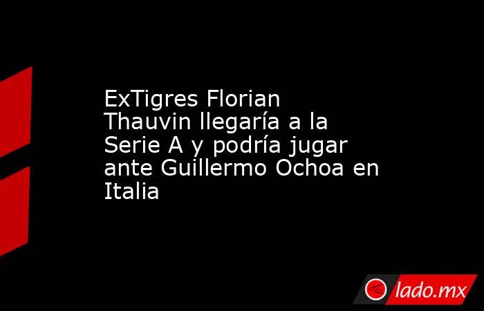 ExTigres Florian Thauvin llegaría a la Serie A y podría jugar ante Guillermo Ochoa en Italia. Noticias en tiempo real