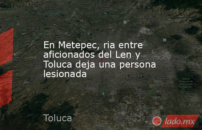 En Metepec, ria entre aficionados del Len y Toluca deja una persona lesionada. Noticias en tiempo real