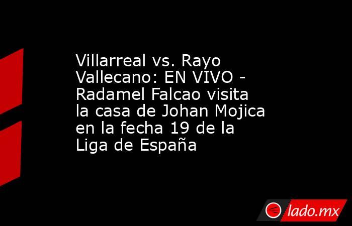 Villarreal vs. Rayo Vallecano: EN VIVO - Radamel Falcao visita la casa de Johan Mojica en la fecha 19 de la Liga de España. Noticias en tiempo real