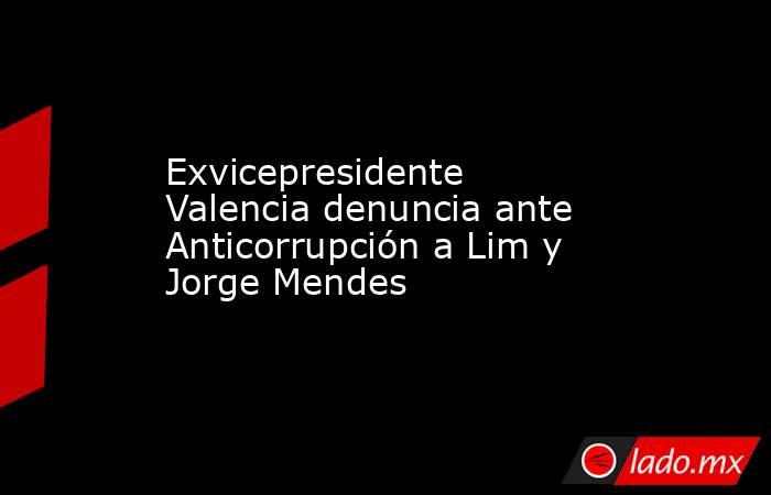 Exvicepresidente Valencia denuncia ante Anticorrupción a Lim y Jorge Mendes. Noticias en tiempo real