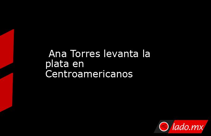  Ana Torres levanta la plata en Centroamericanos. Noticias en tiempo real