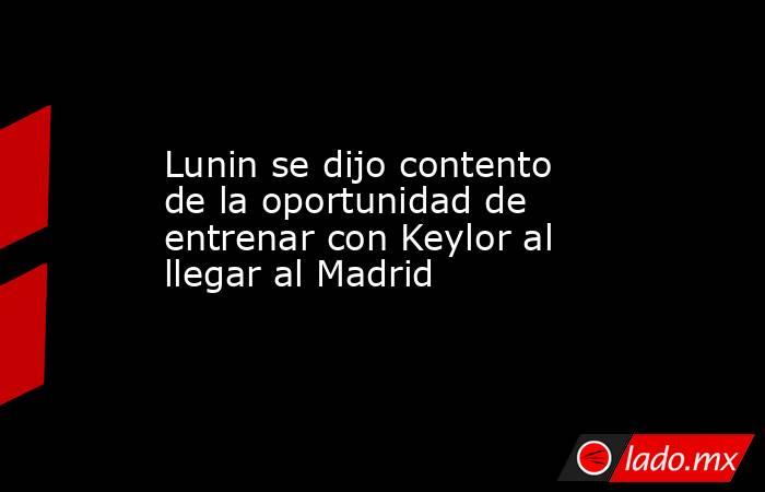 Lunin se dijo contento de la oportunidad de entrenar con Keylor al llegar al Madrid. Noticias en tiempo real
