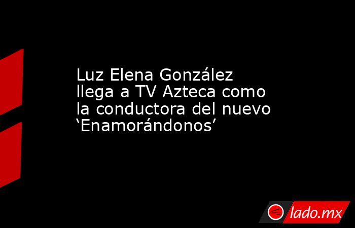 Luz Elena González llega a TV Azteca como la conductora del nuevo ‘Enamorándonos’. Noticias en tiempo real