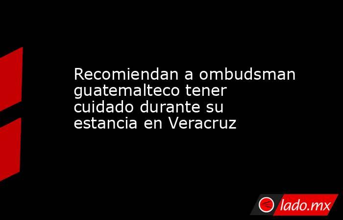 Recomiendan a ombudsman guatemalteco tener cuidado durante su estancia en Veracruz. Noticias en tiempo real
