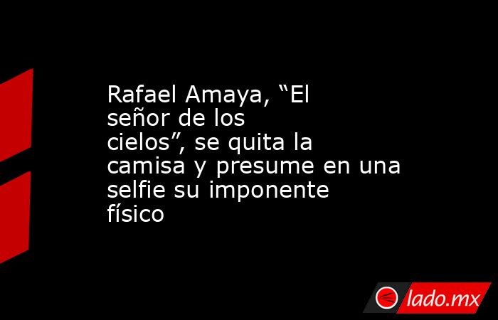 Rafael Amaya, “El señor de los cielos”, se quita la camisa y presume en una selfie su imponente físico. Noticias en tiempo real