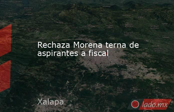 Rechaza Morena terna de aspirantes a fiscal. Noticias en tiempo real