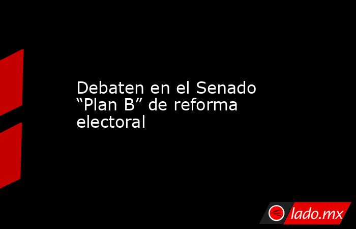 Debaten en el Senado “Plan B” de reforma electoral. Noticias en tiempo real