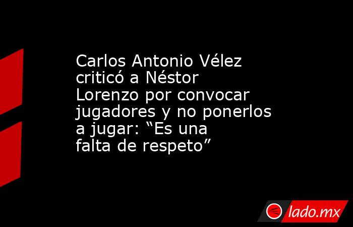 Carlos Antonio Vélez criticó a Néstor Lorenzo por convocar jugadores y no ponerlos a jugar: “Es una falta de respeto”. Noticias en tiempo real