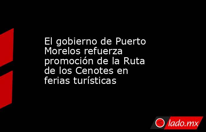 El gobierno de Puerto Morelos refuerza promoción de la Ruta de los Cenotes en ferias turísticas. Noticias en tiempo real