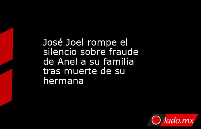 José Joel rompe el silencio sobre fraude de Anel a su familia tras muerte de su hermana. Noticias en tiempo real