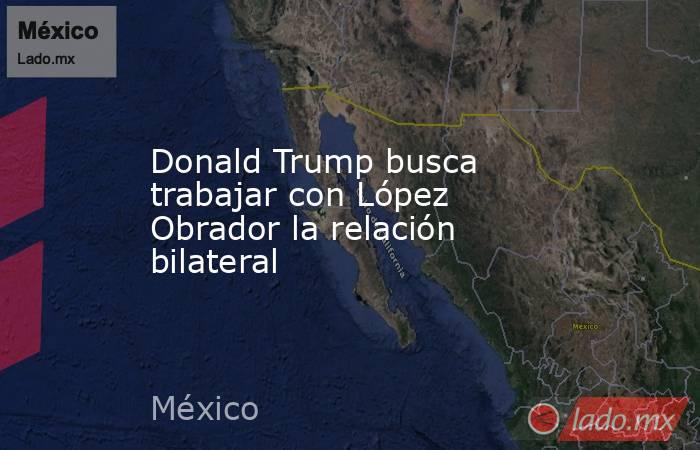 Donald Trump busca trabajar con López Obrador la relación bilateral. Noticias en tiempo real