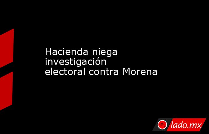 Hacienda niega investigación electoral contra Morena. Noticias en tiempo real