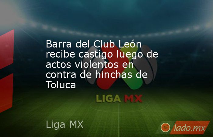 Barra del Club León recibe castigo luego de actos violentos en contra de hinchas de Toluca. Noticias en tiempo real