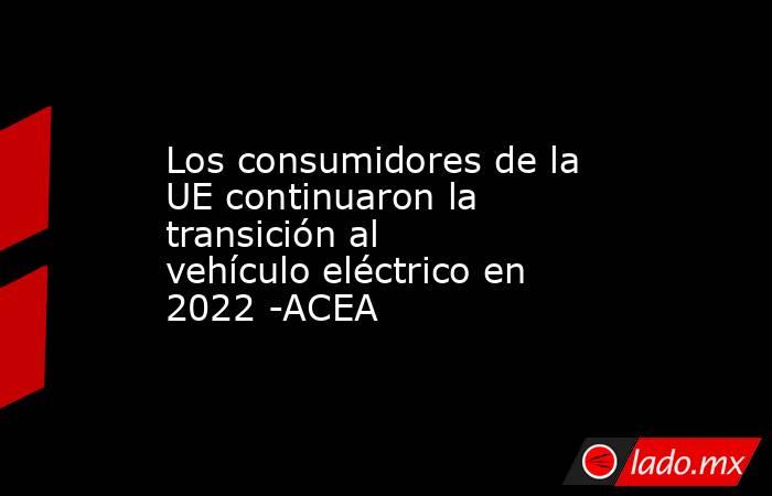 Los consumidores de la UE continuaron la transición al vehículo eléctrico en 2022 -ACEA. Noticias en tiempo real