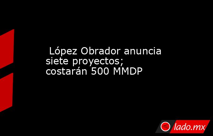  López Obrador anuncia siete proyectos; costarán 500 MMDP. Noticias en tiempo real