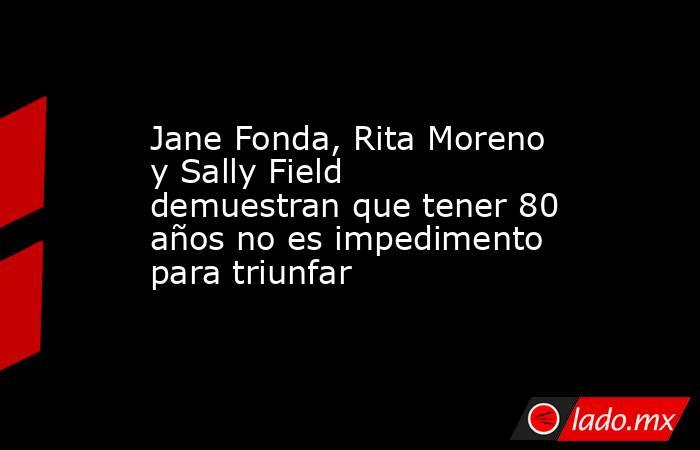 Jane Fonda, Rita Moreno y Sally Field demuestran que tener 80 años no es impedimento para triunfar. Noticias en tiempo real