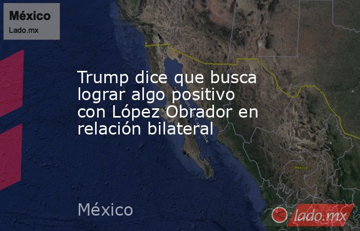 Trump dice que busca lograr algo positivo con López Obrador en relación bilateral. Noticias en tiempo real