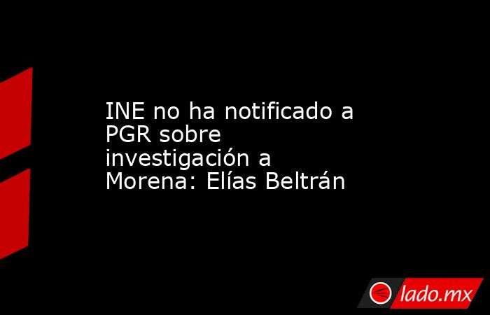 INE no ha notificado a PGR sobre investigación a Morena: Elías Beltrán. Noticias en tiempo real