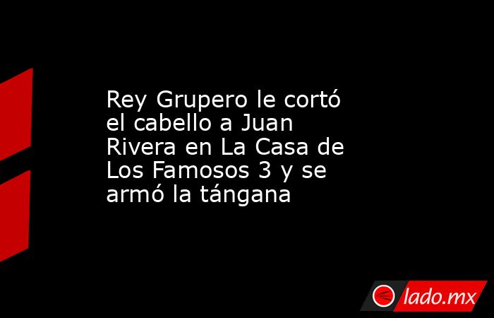 Rey Grupero le cortó el cabello a Juan Rivera en La Casa de Los Famosos 3 y se armó la tángana. Noticias en tiempo real