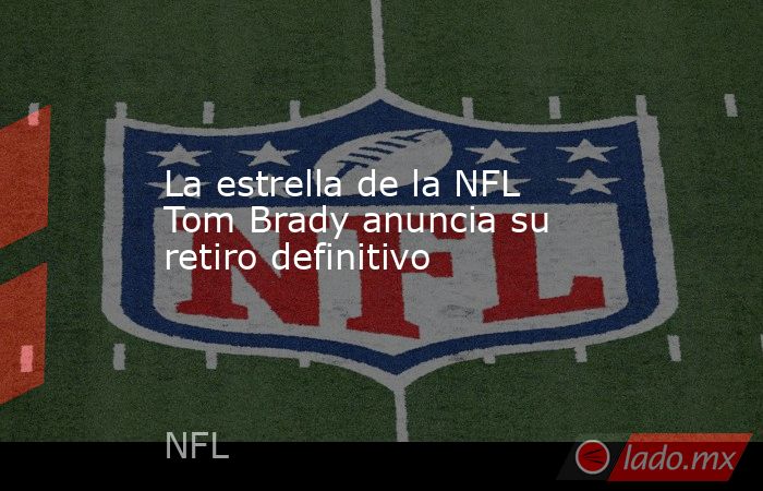 La estrella de la NFL Tom Brady anuncia su retiro definitivo. Noticias en tiempo real