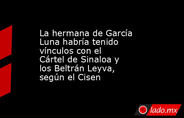 La hermana de García Luna habría tenido vínculos con el Cártel de Sinaloa y los Beltrán Leyva, según el Cisen. Noticias en tiempo real