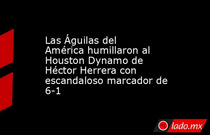 Las Águilas del América humillaron al Houston Dynamo de Héctor Herrera con escandaloso marcador de 6-1. Noticias en tiempo real