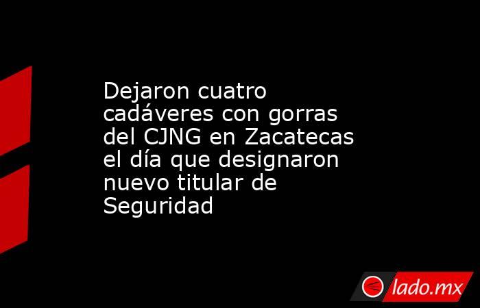 Dejaron cuatro cadáveres con gorras del CJNG en Zacatecas el día que designaron nuevo titular de Seguridad. Noticias en tiempo real