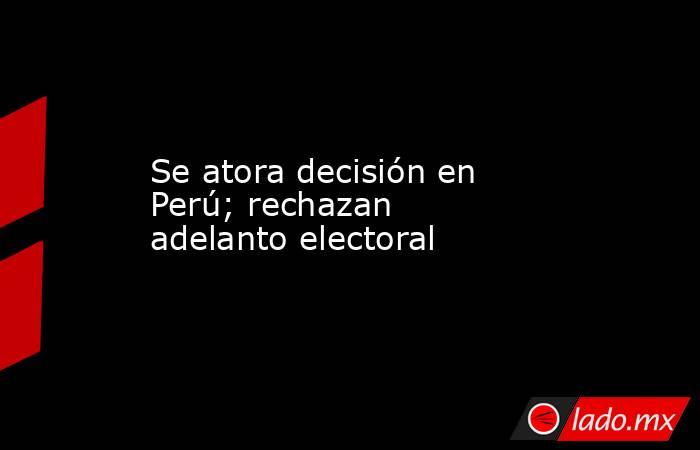 Se atora decisión en Perú; rechazan adelanto electoral. Noticias en tiempo real