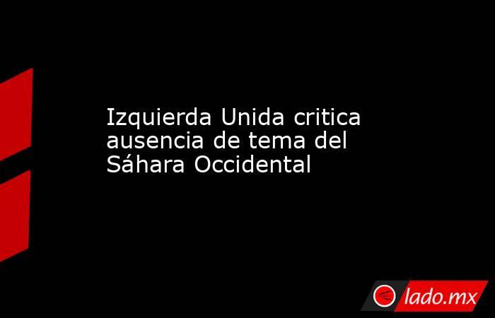 Izquierda Unida critica ausencia de tema del Sáhara Occidental. Noticias en tiempo real