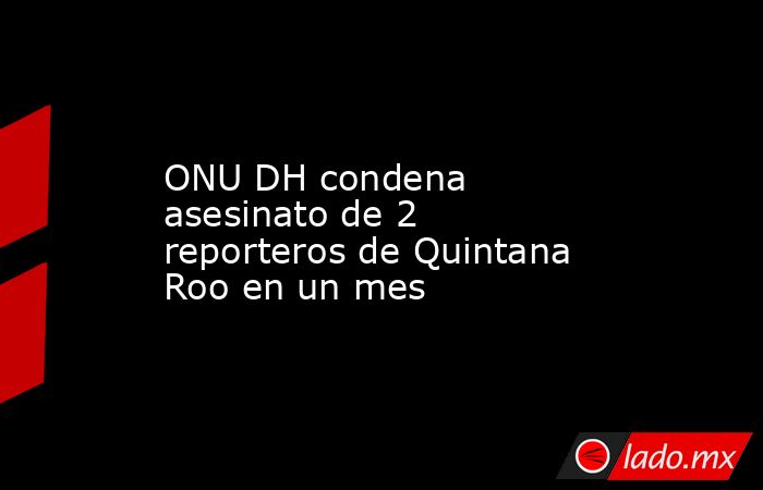 ONU DH condena asesinato de 2 reporteros de Quintana Roo en un mes. Noticias en tiempo real