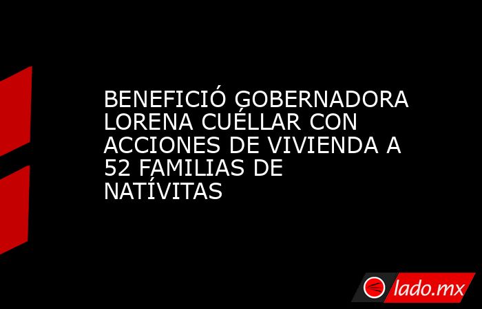 BENEFICIÓ GOBERNADORA LORENA CUÉLLAR CON ACCIONES DE VIVIENDA A 52 FAMILIAS DE NATÍVITAS. Noticias en tiempo real