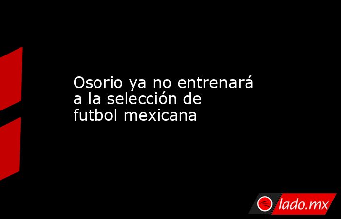 Osorio ya no entrenará a la selección de futbol mexicana. Noticias en tiempo real