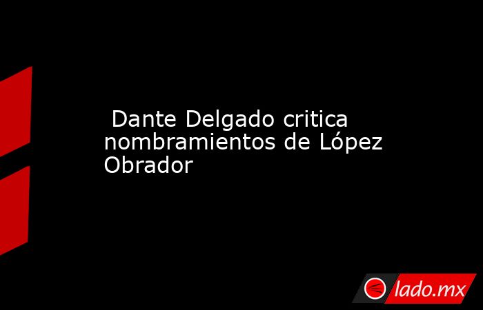  Dante Delgado critica nombramientos de López Obrador. Noticias en tiempo real