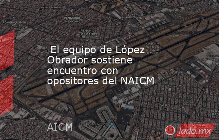  El equipo de López Obrador sostiene encuentro con opositores del NAICM. Noticias en tiempo real