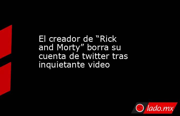 El creador de “Rick and Morty” borra su cuenta de twitter tras inquietante video. Noticias en tiempo real