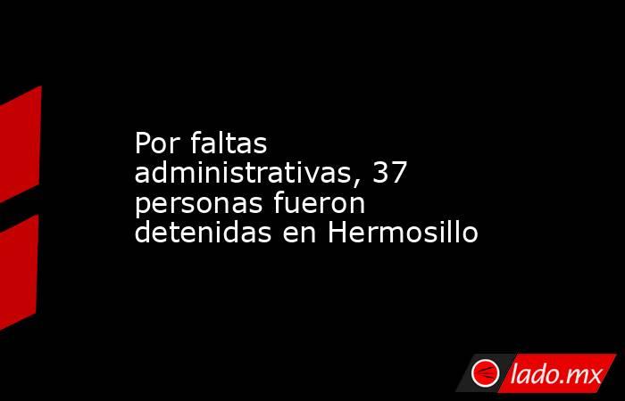 Por faltas administrativas, 37 personas fueron detenidas en Hermosillo. Noticias en tiempo real