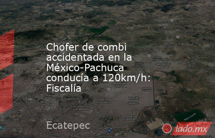 Chofer de combi accidentada en la México-Pachuca conducía a 120km/h: Fiscalía. Noticias en tiempo real