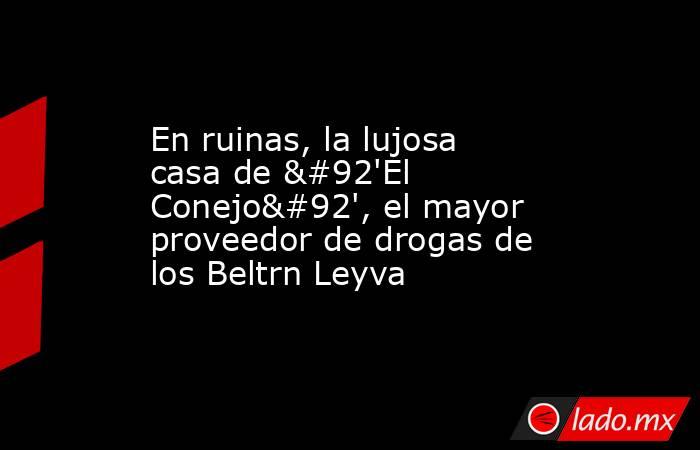 En ruinas, la lujosa casa de \'El Conejo\', el mayor proveedor de drogas de los Beltrn Leyva. Noticias en tiempo real