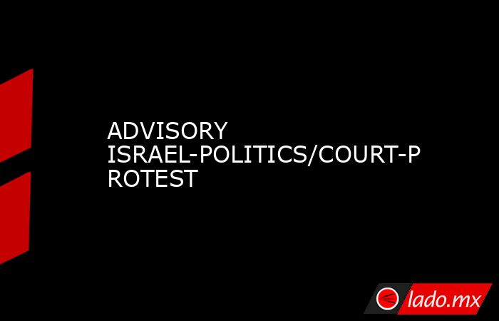 ADVISORY ISRAEL-POLITICS/COURT-PROTEST. Noticias en tiempo real