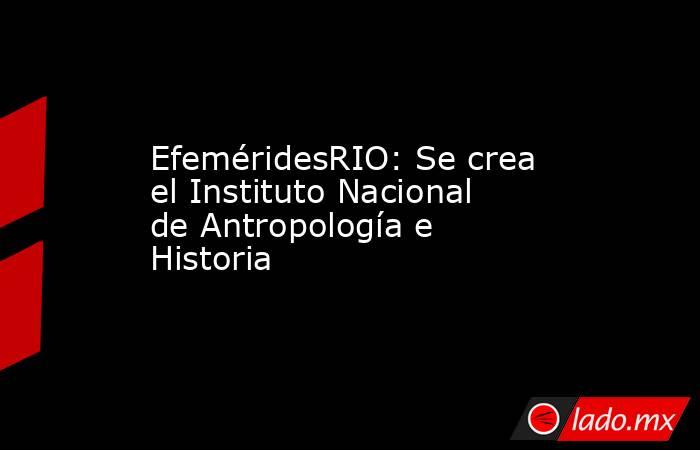 EfeméridesRIO: Se crea el Instituto Nacional de Antropología e Historia. Noticias en tiempo real