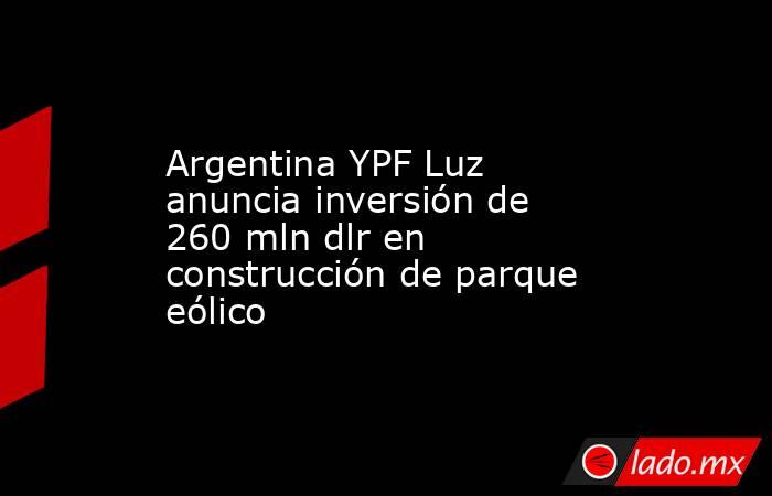 Argentina YPF Luz anuncia inversión de 260 mln dlr en construcción de parque eólico. Noticias en tiempo real