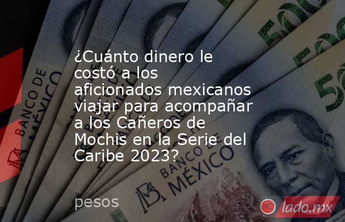 ¿Cuánto dinero le costó a los aficionados mexicanos viajar para acompañar a los Cañeros de Mochis en la Serie del Caribe 2023?. Noticias en tiempo real