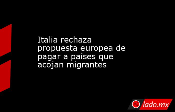 Italia rechaza propuesta europea de pagar a países que acojan migrantes. Noticias en tiempo real