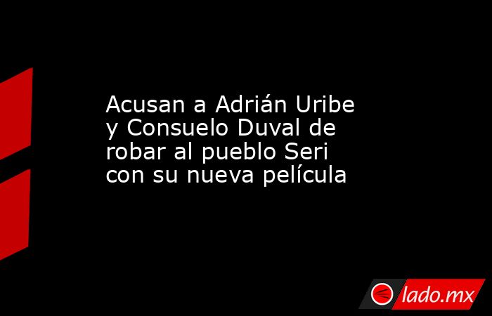 Acusan a Adrián Uribe y Consuelo Duval de robar al pueblo Seri con su nueva película. Noticias en tiempo real