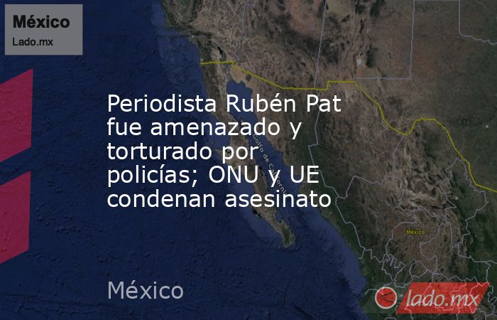 Periodista Rubén Pat fue amenazado y torturado por policías; ONU y UE condenan asesinato. Noticias en tiempo real