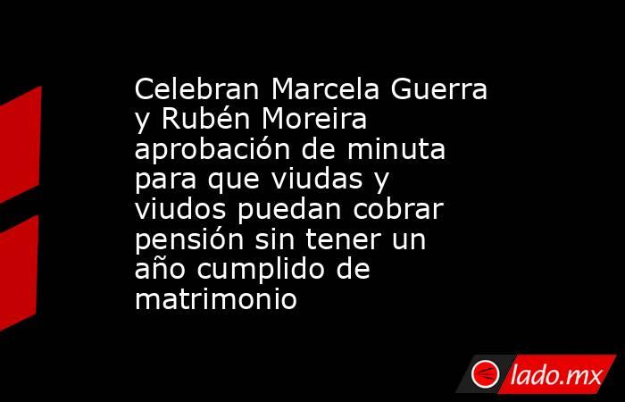 Celebran Marcela Guerra y Rubén Moreira aprobación de minuta para que viudas y viudos puedan cobrar pensión sin tener un año cumplido de matrimonio. Noticias en tiempo real