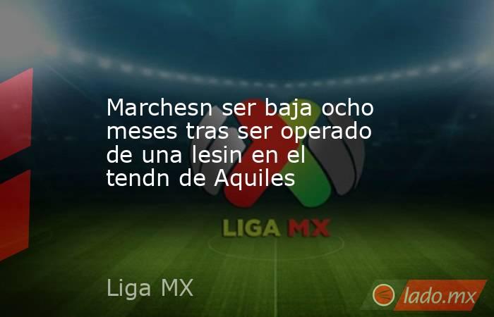 Marchesn ser baja ocho meses tras ser operado de una lesin en el tendn de Aquiles. Noticias en tiempo real