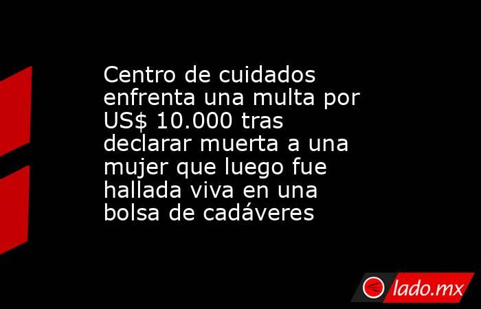 Centro de cuidados enfrenta una multa por US$ 10.000 tras declarar muerta a una mujer que luego fue hallada viva en una bolsa de cadáveres. Noticias en tiempo real